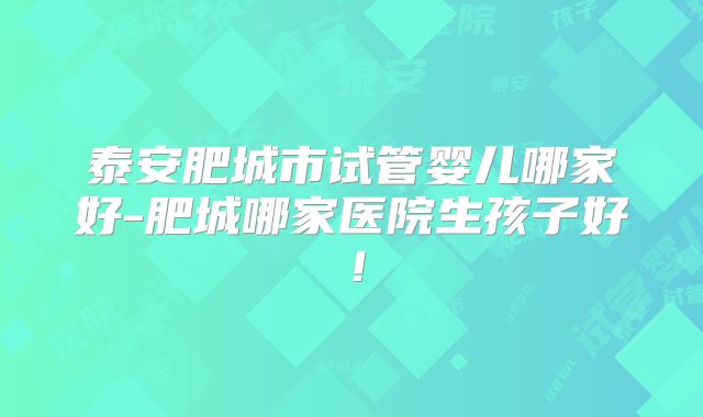 泰安肥城市试管婴儿哪家好-肥城哪家医院生孩子好！