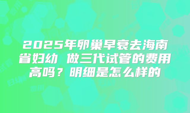 2025年卵巢早衰去海南省妇幼 做三代试管的费用高吗?明细是怎么样的