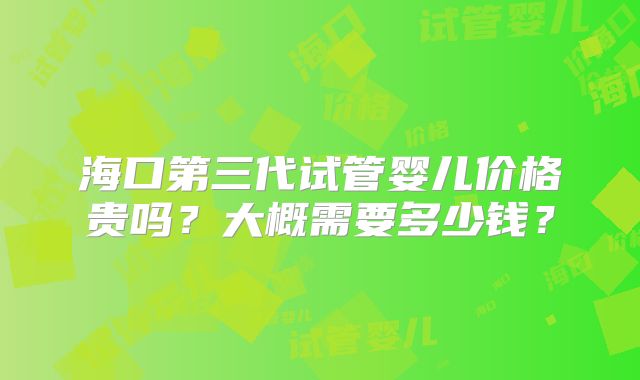 海口第三代试管婴儿价格贵吗？大概需要多少钱？