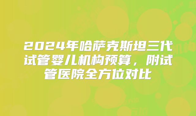 2024年哈萨克斯坦三代试管婴儿机构预算，附试管医院全方位对比