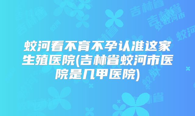 蛟河看不育不孕认准这家生殖医院(吉林省蛟河市医院是几甲医院)