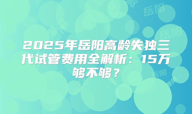 2025年岳阳高龄失独三代试管费用全解析：15万够不够？