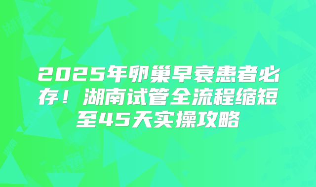 2025年卵巢早衰患者必存！湖南试管全流程缩短至45天实操攻略
