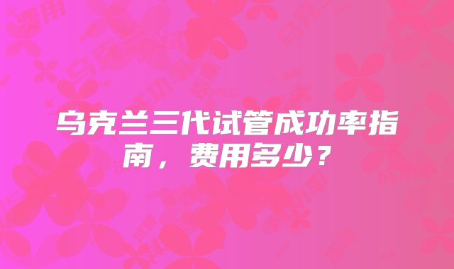 乌克兰三代试管成功率指南，费用多少？
