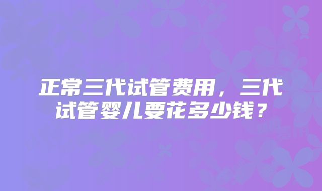 正常三代试管费用，三代试管婴儿要花多少钱？