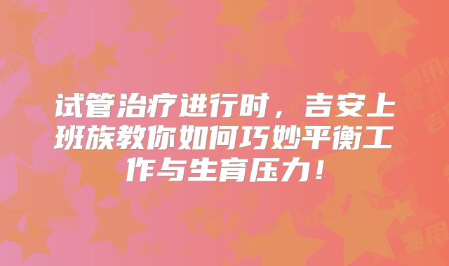 试管治疗进行时,吉安上班族教你如何巧妙平衡工作与生育压力!