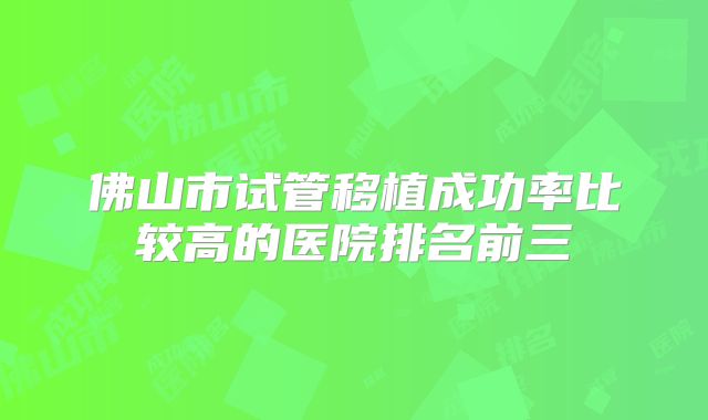 佛山市试管移植成功率比较高的医院排名前三