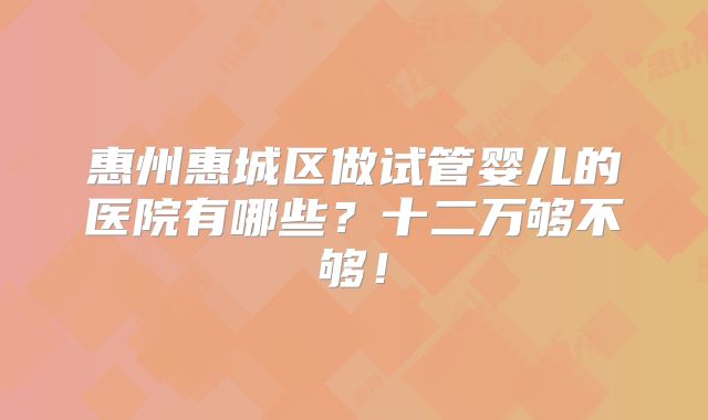 惠州惠城区做试管婴儿的医院有哪些?十二万够不够!