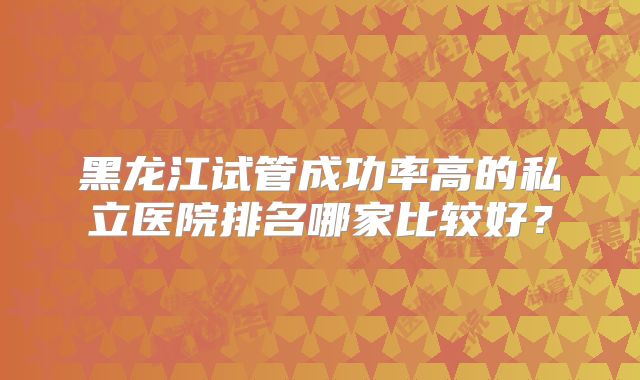 黑龙江试管成功率高的私立医院排名哪家比较好?