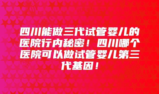四川能做三代试管婴儿的医院行内秘密！四川哪个医院可以做试管婴儿第三代基因！