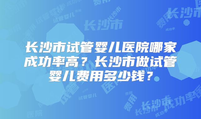 长沙市试管婴儿医院哪家成功率高?长沙市做试管婴儿费用多少钱?