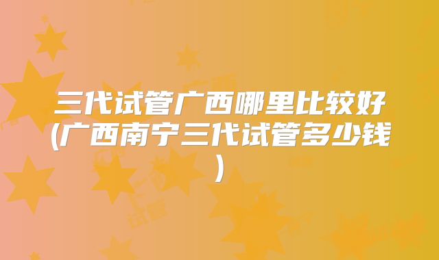 三代试管广西哪里比较好(广西南宁三代试管多少钱)