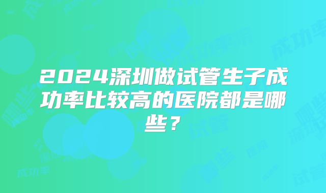 2024深圳做试管生子成功率比较高的医院都是哪些？