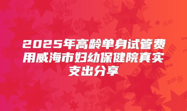 2025年高龄单身试管费用威海市妇幼保健院真实支出分享
