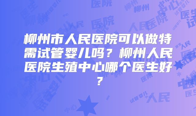 柳州市人民医院可以做特需试管婴儿吗?柳州人民医院生殖中心哪个医生好?