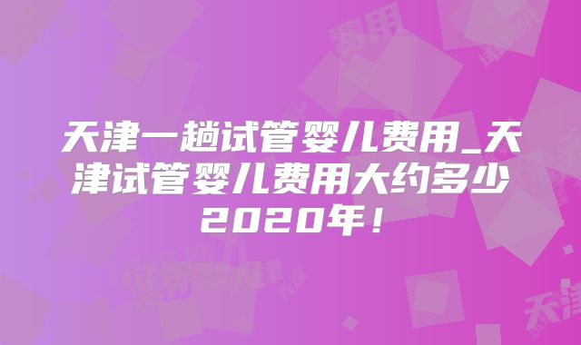 天津一趟试管婴儿费用_天津试管婴儿费用大约多少2020年！