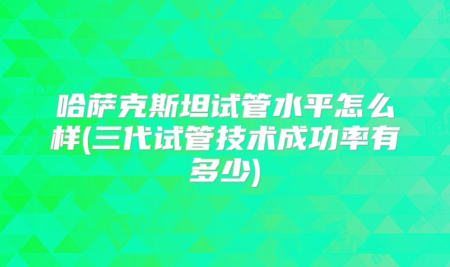 哈萨克斯坦试管水平怎么样(三代试管技术成功率有多少)