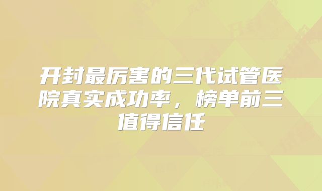开封最厉害的三代试管医院真实成功率,榜单前三值得信任