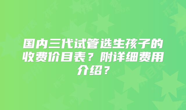 国内三代试管选生孩子的收费价目表？附详细费用介绍？