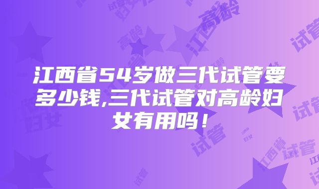 江西省54岁做三代试管要多少钱,三代试管对高龄妇女有用吗!