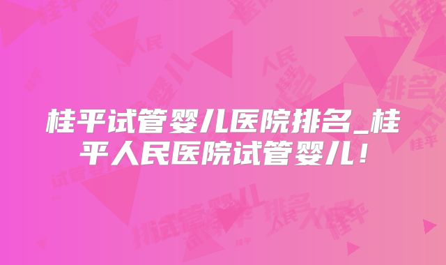 桂平试管婴儿医院排名_桂平人民医院试管婴儿!
