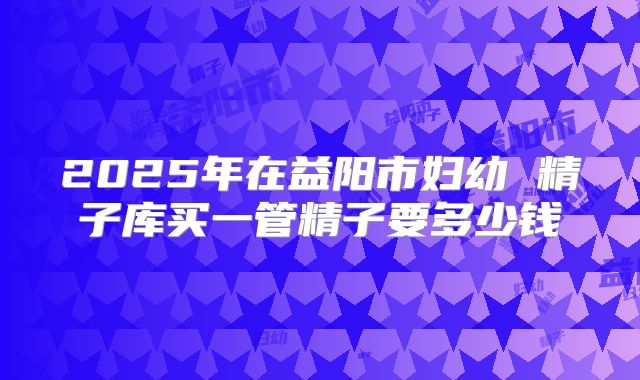 2025年在益阳市妇幼 精子库买一管精子要多少钱