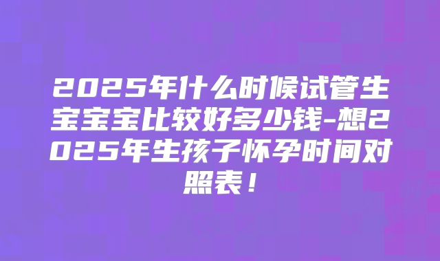 2025年什么时候试管生宝宝宝比较好多少钱-想2025年生孩子怀孕时间对照表！