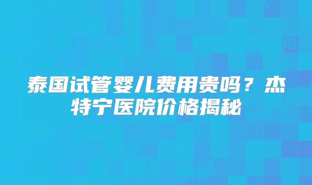 泰国试管婴儿费用贵吗？杰特宁医院价格揭秘