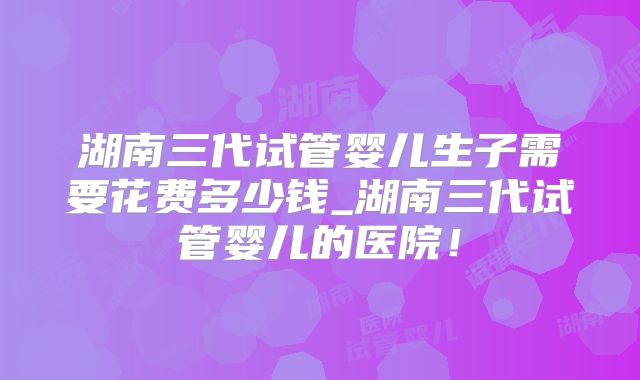 湖南三代试管婴儿生子需要花费多少钱_湖南三代试管婴儿的医院!
