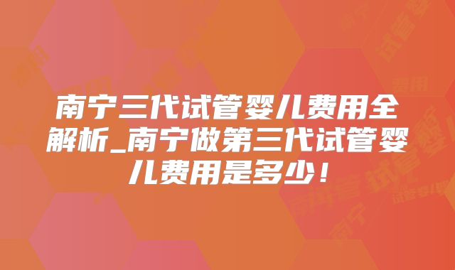 南宁三代试管婴儿费用全解析_南宁做第三代试管婴儿费用是多少！
