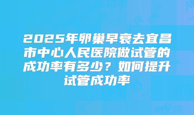 2025年卵巢早衰去宜昌市中心人民医院做试管的成功率有多少？如何提升试管成功率