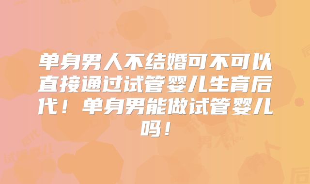 单身男人不结婚可不可以直接通过试管婴儿生育后代!单身男能做试管婴儿吗!