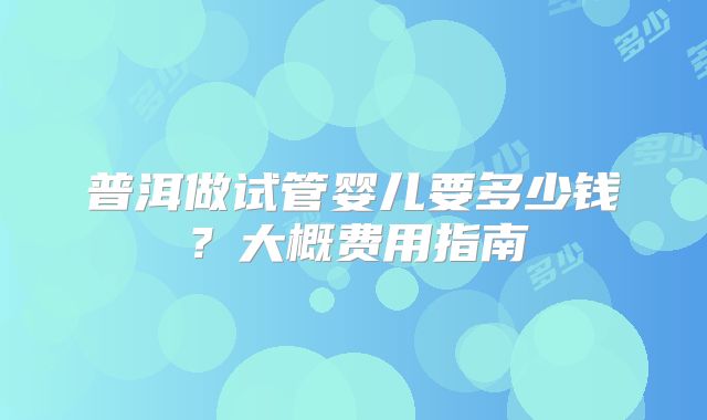 普洱做试管婴儿要多少钱？大概费用指南