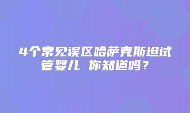 4个常见误区哈萨克斯坦试管婴儿 你知道吗?