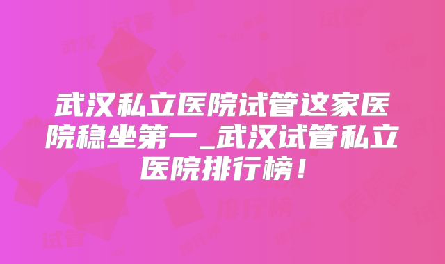 武汉私立医院试管这家医院稳坐第一_武汉试管私立医院排行榜!