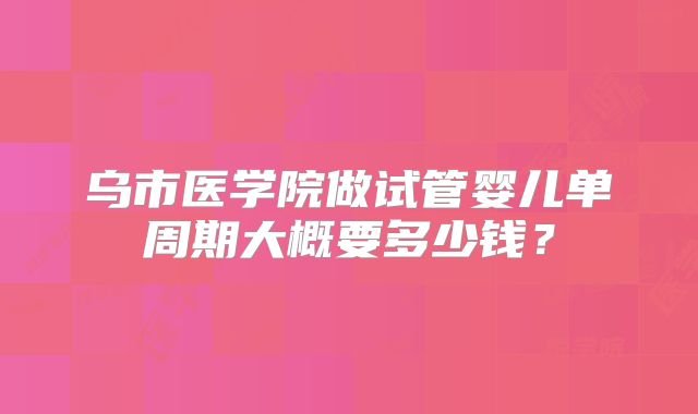 乌市医学院做试管婴儿单周期大概要多少钱?