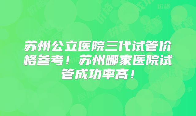 苏州公立医院三代试管价格参考！苏州哪家医院试管成功率高！