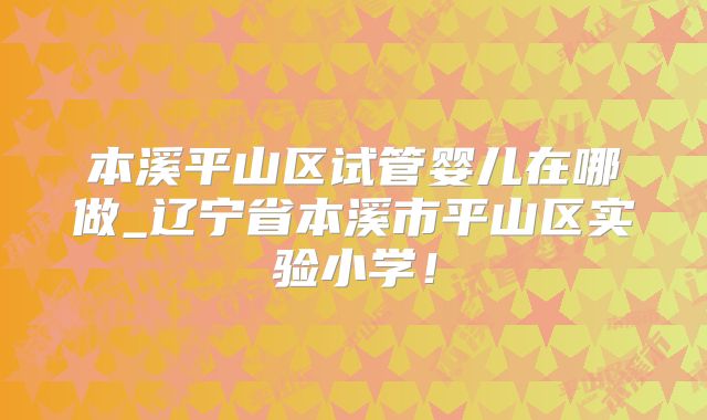 本溪平山区试管婴儿在哪做_辽宁省本溪市平山区实验小学！