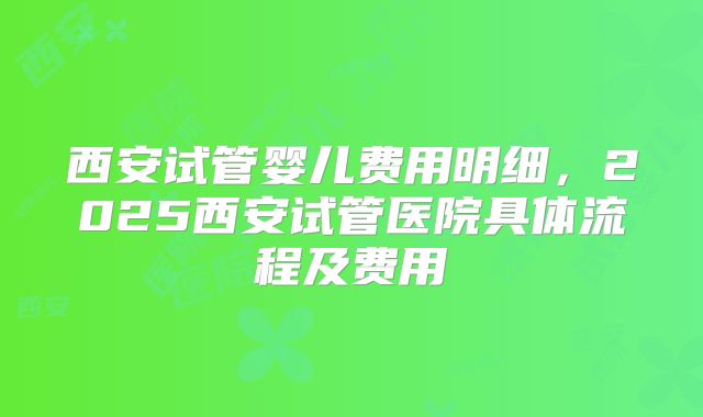 西安试管婴儿费用明细，2025西安试管医院具体流程及费用