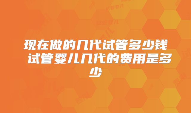 现在做的几代试管多少钱 试管婴儿几代的费用是多少