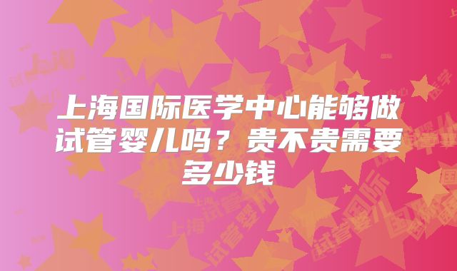 上海国际医学中心能够做试管婴儿吗？贵不贵需要多少钱