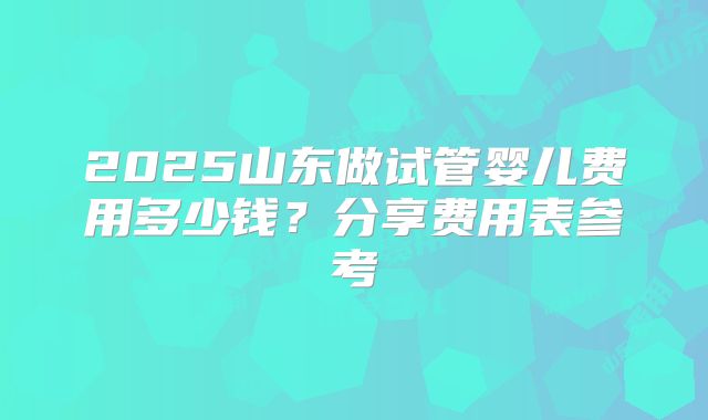 2025山东做试管婴儿费用多少钱?分享费用表参考