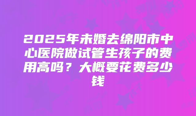 2025年未婚去绵阳市中心医院做试管生孩子的费用高吗？大概要花费多少钱