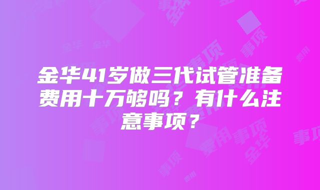 金华41岁做三代试管准备费用十万够吗?有什么注意事项?