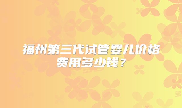 福州第三代试管婴儿价格费用多少钱？