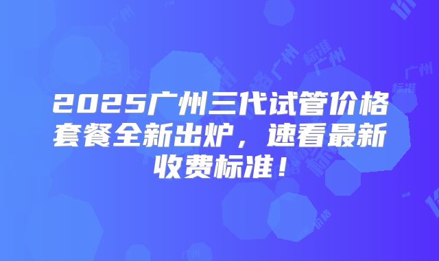 2025广州三代试管价格套餐全新出炉，速看最新收费标准！