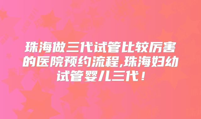 珠海做三代试管比较厉害的医院预约流程,珠海妇幼试管婴儿三代!