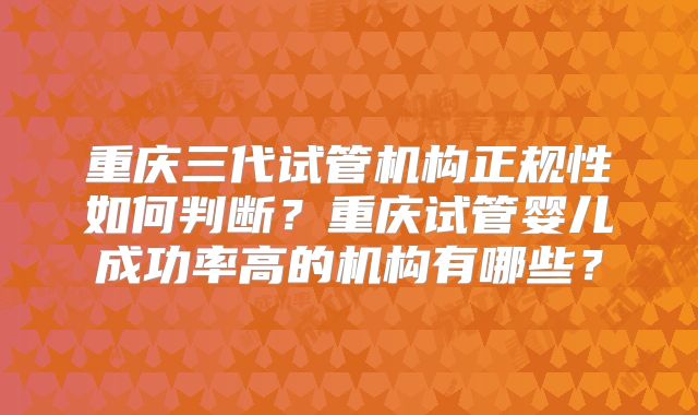 重庆三代试管机构正规性如何判断？重庆试管婴儿成功率高的机构有哪些？