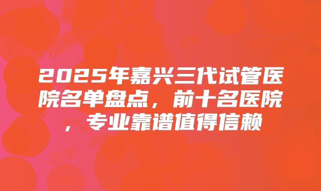 2025年嘉兴三代试管医院名单盘点，前十名医院，专业靠谱值得信赖