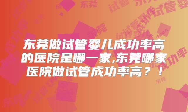 东莞做试管婴儿成功率高的医院是哪一家,东莞哪家医院做试管成功率高?!